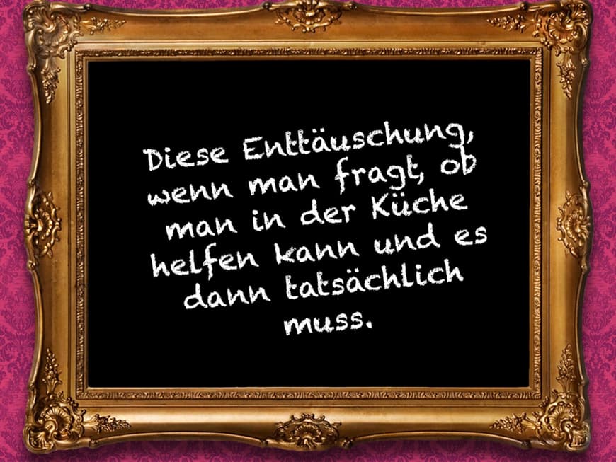Diese Enttäuschung, wenn man fragt, ob man in der Küche helfen kann und es dann tatsächlich muss. 