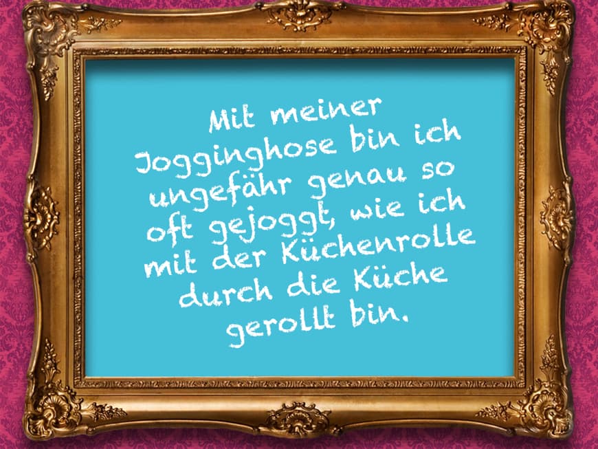 Mit meiner Jogginhose bin ich ungefähr genau so oft gejoggt, wie ich mit der Küchenrolle durch die Küche gerollt bin.
